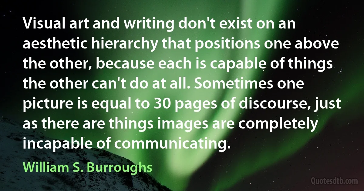 Visual art and writing don't exist on an aesthetic hierarchy that positions one above the other, because each is capable of things the other can't do at all. Sometimes one picture is equal to 30 pages of discourse, just as there are things images are completely incapable of communicating. (William S. Burroughs)