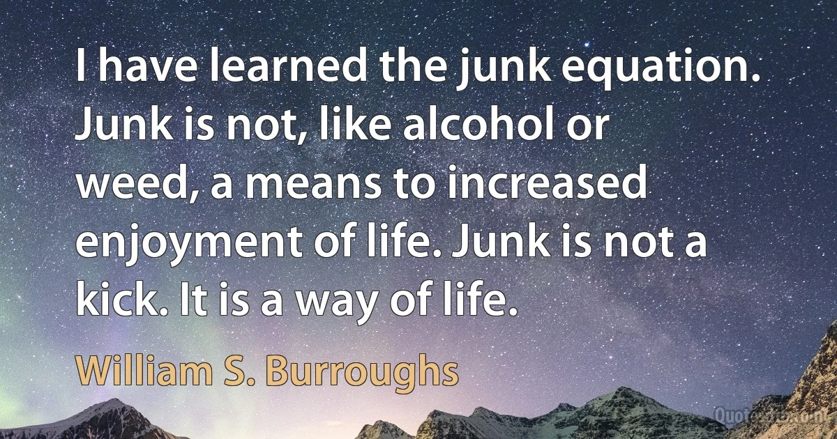 I have learned the junk equation. Junk is not, like alcohol or weed, a means to increased enjoyment of life. Junk is not a kick. It is a way of life. (William S. Burroughs)