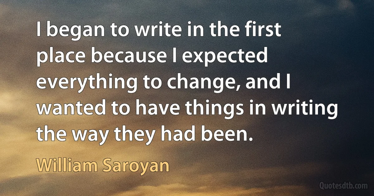 I began to write in the first place because I expected everything to change, and I wanted to have things in writing the way they had been. (William Saroyan)