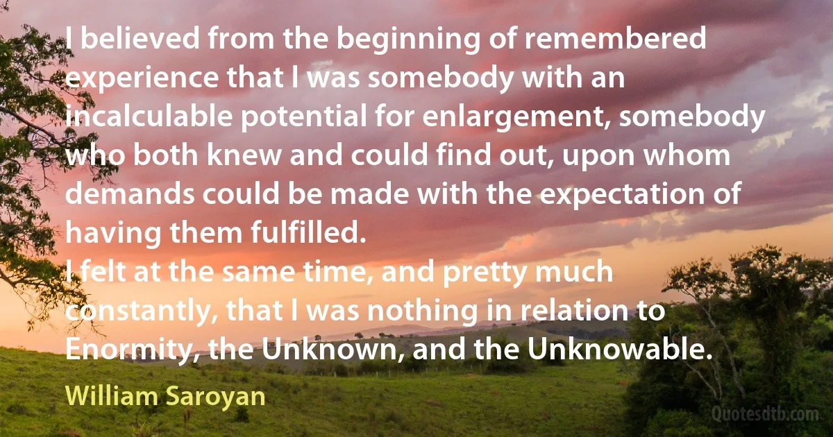 I believed from the beginning of remembered experience that I was somebody with an incalculable potential for enlargement, somebody who both knew and could find out, upon whom demands could be made with the expectation of having them fulfilled.
I felt at the same time, and pretty much constantly, that I was nothing in relation to Enormity, the Unknown, and the Unknowable. (William Saroyan)