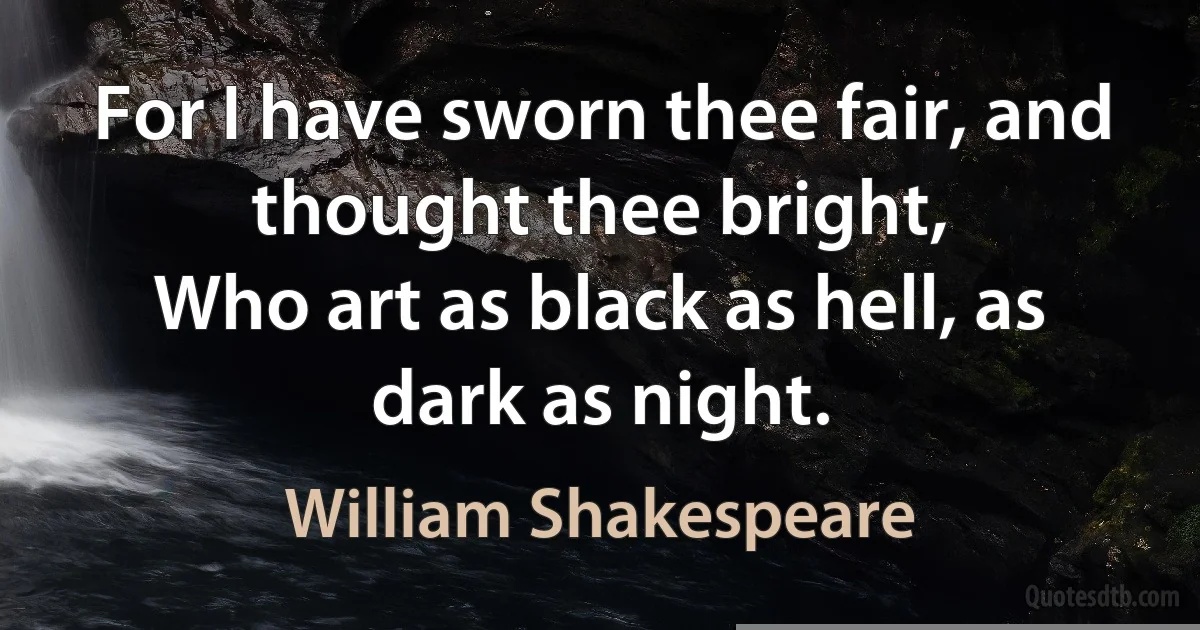 For I have sworn thee fair, and thought thee bright,
Who art as black as hell, as dark as night. (William Shakespeare)