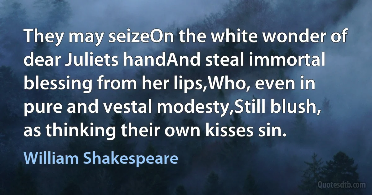 They may seizeOn the white wonder of dear Juliets handAnd steal immortal blessing from her lips,Who, even in pure and vestal modesty,Still blush, as thinking their own kisses sin. (William Shakespeare)