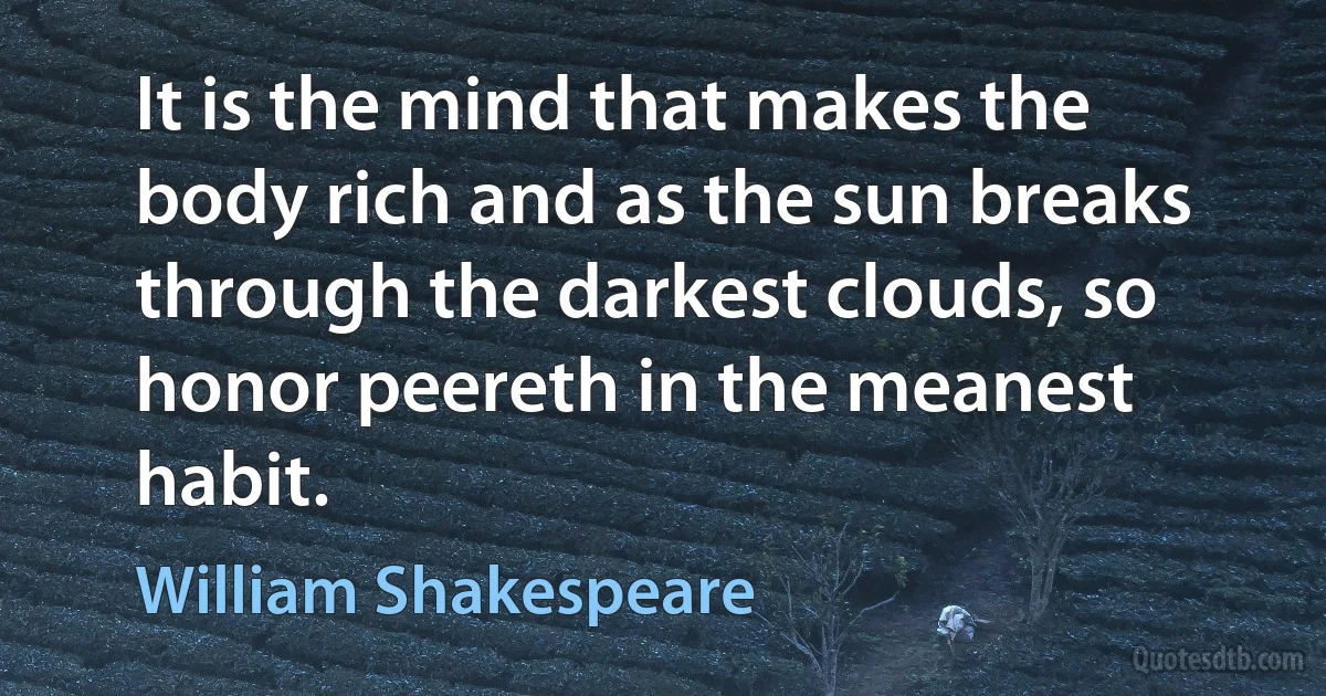 It is the mind that makes the body rich and as the sun breaks through the darkest clouds, so honor peereth in the meanest habit. (William Shakespeare)