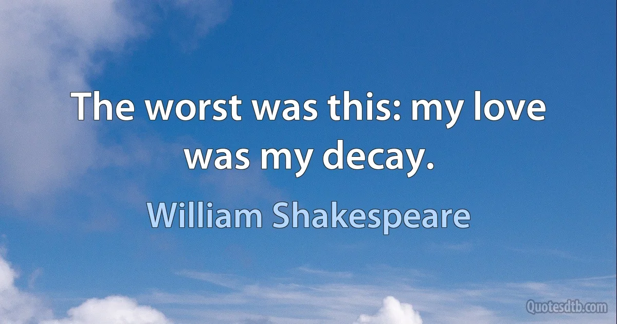 The worst was this: my love was my decay. (William Shakespeare)