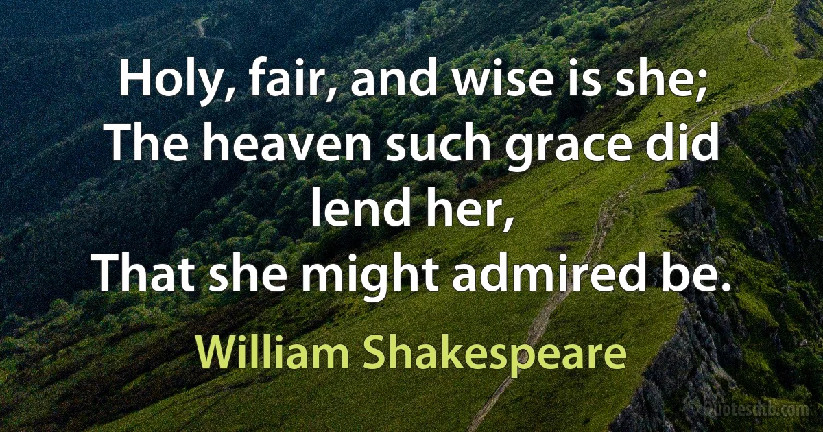 Holy, fair, and wise is she;
The heaven such grace did lend her,
That she might admired be. (William Shakespeare)