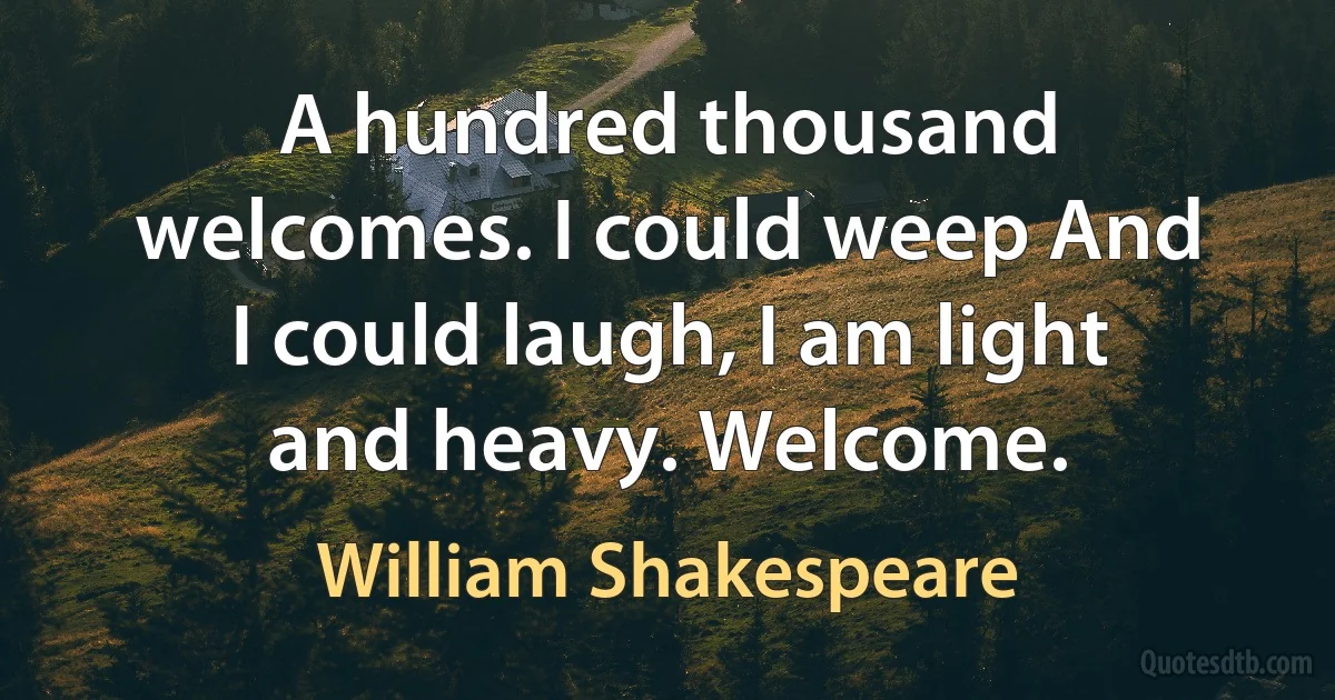 A hundred thousand welcomes. I could weep And I could laugh, I am light and heavy. Welcome. (William Shakespeare)