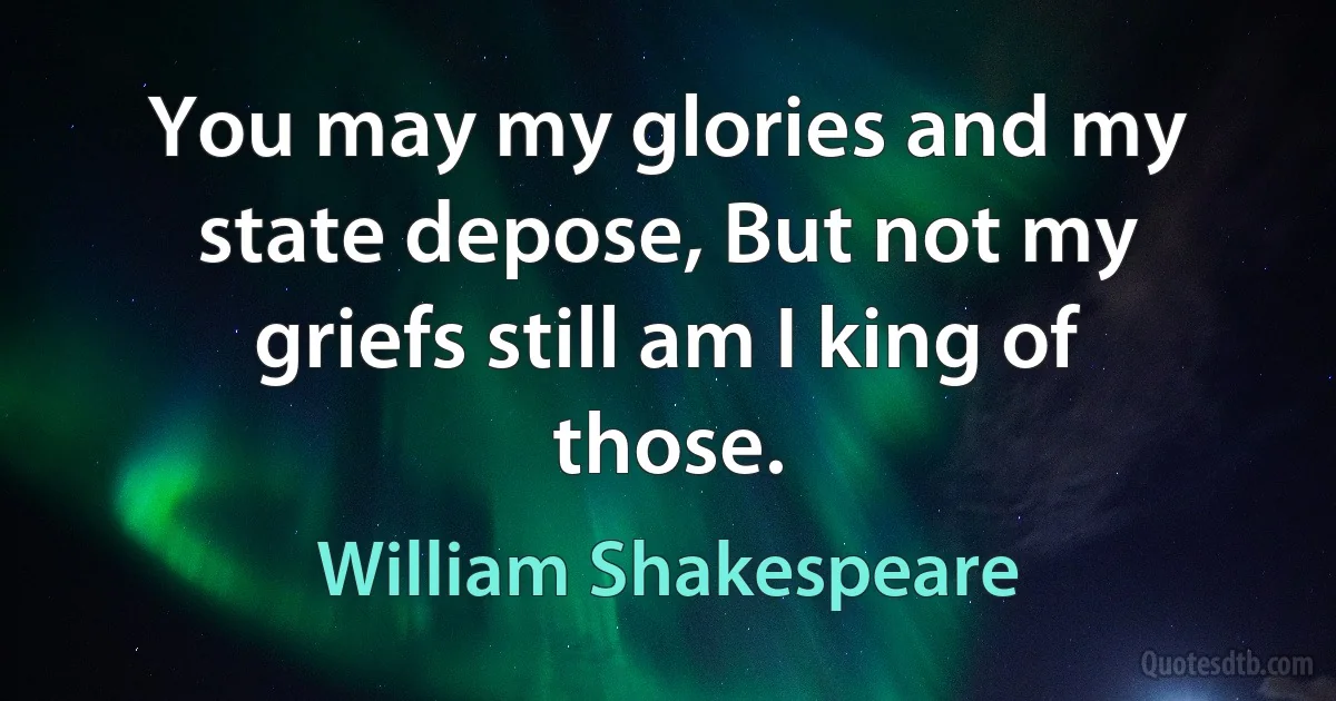 You may my glories and my state depose, But not my griefs still am I king of those. (William Shakespeare)