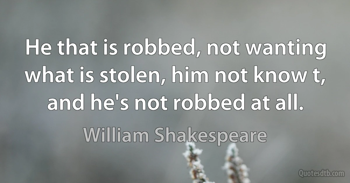 He that is robbed, not wanting what is stolen, him not know t, and he's not robbed at all. (William Shakespeare)