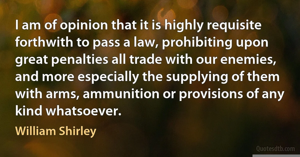 I am of opinion that it is highly requisite forthwith to pass a law, prohibiting upon great penalties all trade with our enemies, and more especially the supplying of them with arms, ammunition or provisions of any kind whatsoever. (William Shirley)