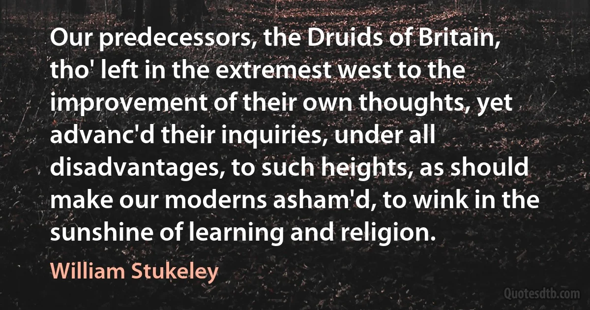 Our predecessors, the Druids of Britain, tho' left in the extremest west to the improvement of their own thoughts, yet advanc'd their inquiries, under all disadvantages, to such heights, as should make our moderns asham'd, to wink in the sunshine of learning and religion. (William Stukeley)