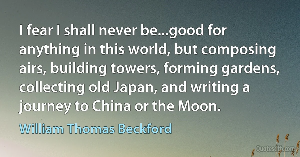 I fear I shall never be...good for anything in this world, but composing airs, building towers, forming gardens, collecting old Japan, and writing a journey to China or the Moon. (William Thomas Beckford)