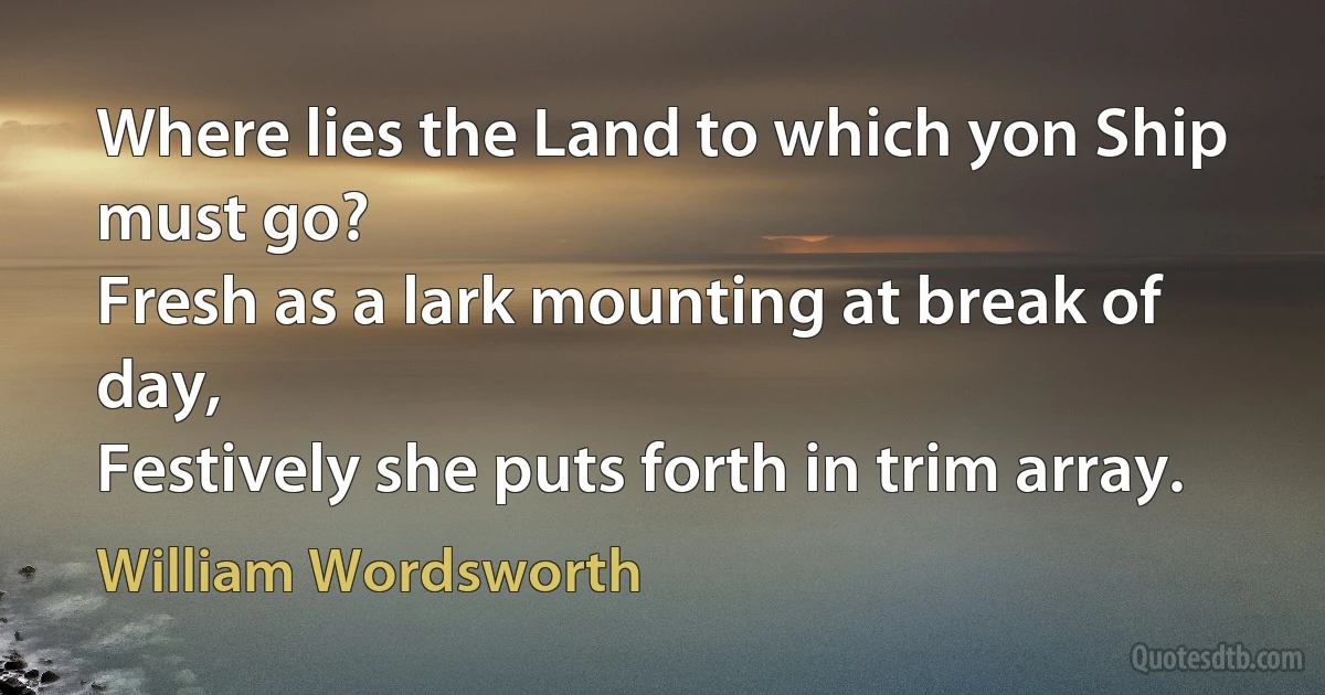 Where lies the Land to which yon Ship must go?
Fresh as a lark mounting at break of day,
Festively she puts forth in trim array. (William Wordsworth)