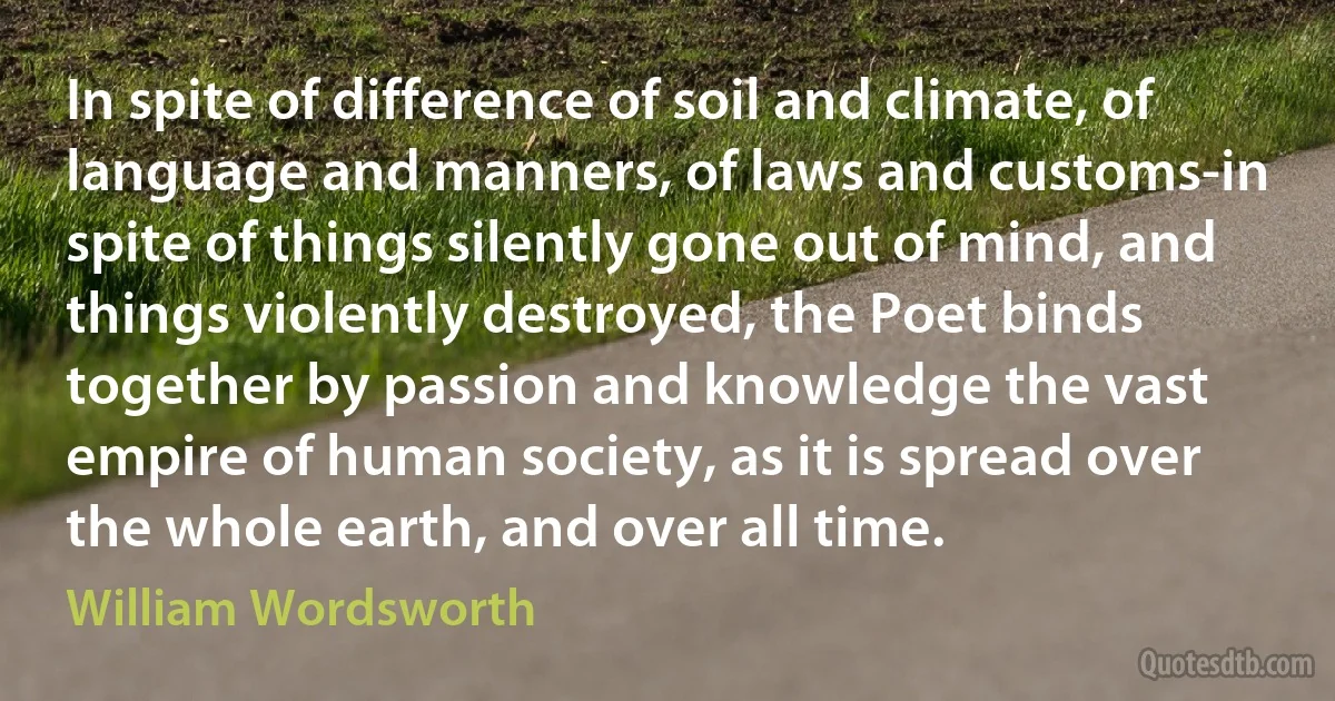 In spite of difference of soil and climate, of language and manners, of laws and customs-in spite of things silently gone out of mind, and things violently destroyed, the Poet binds together by passion and knowledge the vast empire of human society, as it is spread over the whole earth, and over all time. (William Wordsworth)