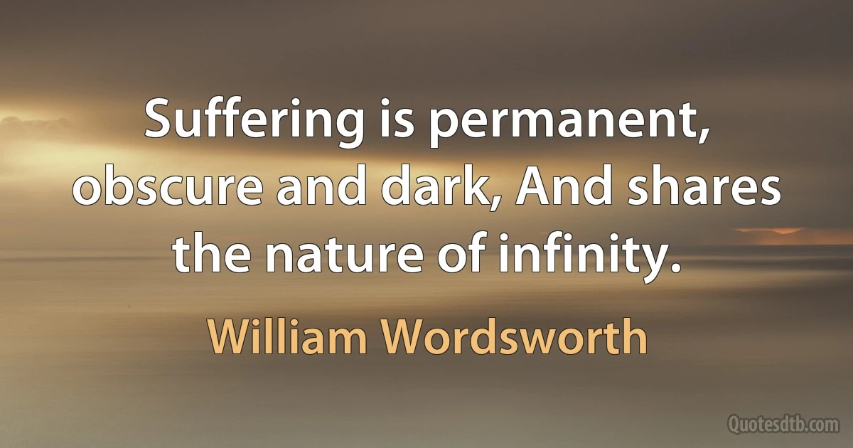 Suffering is permanent, obscure and dark, And shares the nature of infinity. (William Wordsworth)