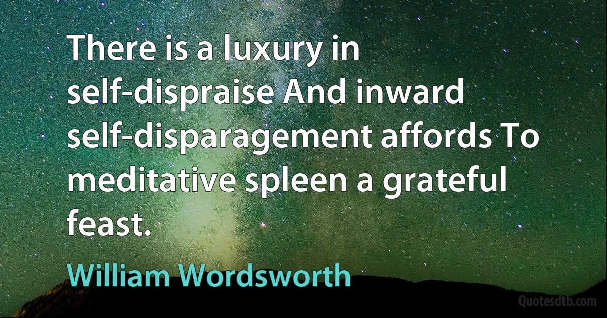 There is a luxury in self-dispraise And inward self-disparagement affords To meditative spleen a grateful feast. (William Wordsworth)