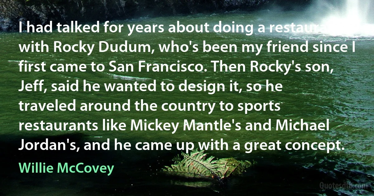 I had talked for years about doing a restaurant with Rocky Dudum, who's been my friend since I first came to San Francisco. Then Rocky's son, Jeff, said he wanted to design it, so he traveled around the country to sports restaurants like Mickey Mantle's and Michael Jordan's, and he came up with a great concept. (Willie McCovey)