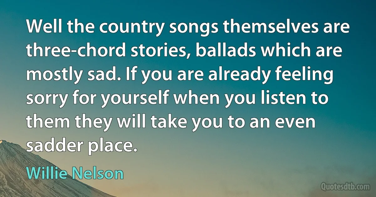 Well the country songs themselves are three-chord stories, ballads which are mostly sad. If you are already feeling sorry for yourself when you listen to them they will take you to an even sadder place. (Willie Nelson)