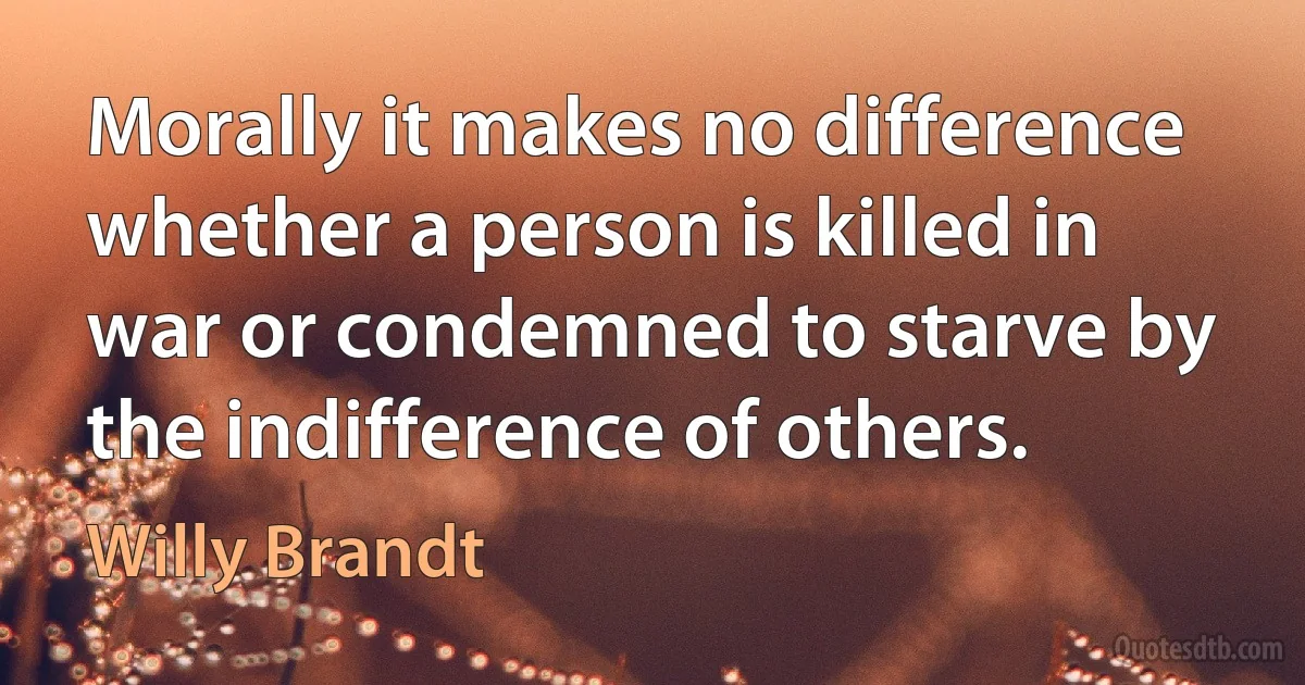 Morally it makes no difference whether a person is killed in war or condemned to starve by the indifference of others. (Willy Brandt)