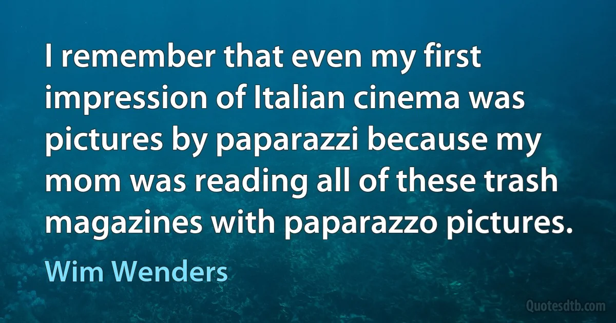 I remember that even my first impression of Italian cinema was pictures by paparazzi because my mom was reading all of these trash magazines with paparazzo pictures. (Wim Wenders)