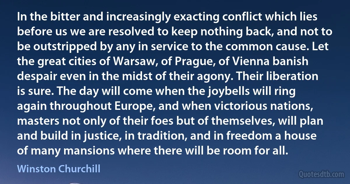 In the bitter and increasingly exacting conflict which lies before us we are resolved to keep nothing back, and not to be outstripped by any in service to the common cause. Let the great cities of Warsaw, of Prague, of Vienna banish despair even in the midst of their agony. Their liberation is sure. The day will come when the joybells will ring again throughout Europe, and when victorious nations, masters not only of their foes but of themselves, will plan and build in justice, in tradition, and in freedom a house of many mansions where there will be room for all. (Winston Churchill)