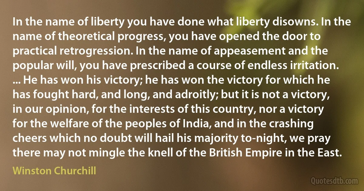 In the name of liberty you have done what liberty disowns. In the name of theoretical progress, you have opened the door to practical retrogression. In the name of appeasement and the popular will, you have prescribed a course of endless irritation. ... He has won his victory; he has won the victory for which he has fought hard, and long, and adroitly; but it is not a victory, in our opinion, for the interests of this country, nor a victory for the welfare of the peoples of India, and in the crashing cheers which no doubt will hail his majority to-night, we pray there may not mingle the knell of the British Empire in the East. (Winston Churchill)