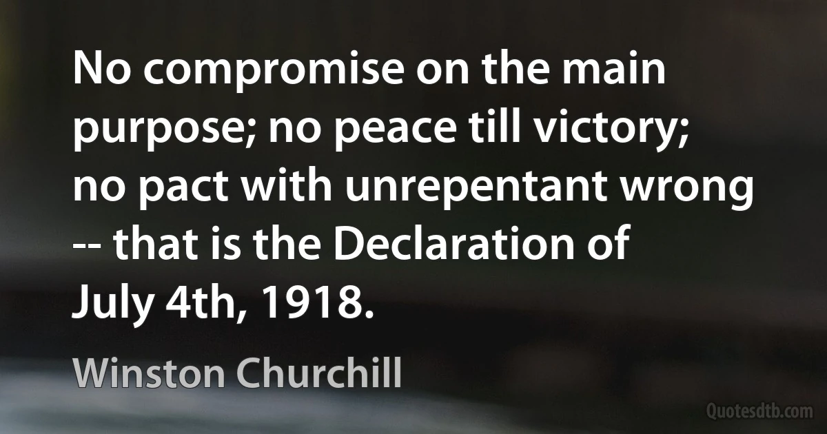 No compromise on the main purpose; no peace till victory; no pact with unrepentant wrong -- that is the Declaration of July 4th, 1918. (Winston Churchill)