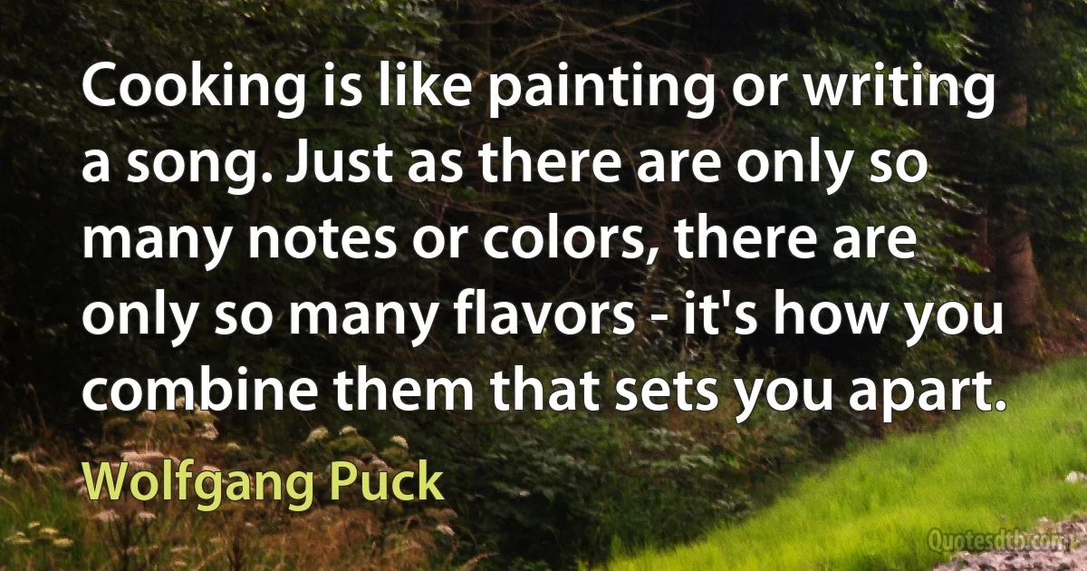 Cooking is like painting or writing a song. Just as there are only so many notes or colors, there are only so many flavors - it's how you combine them that sets you apart. (Wolfgang Puck)