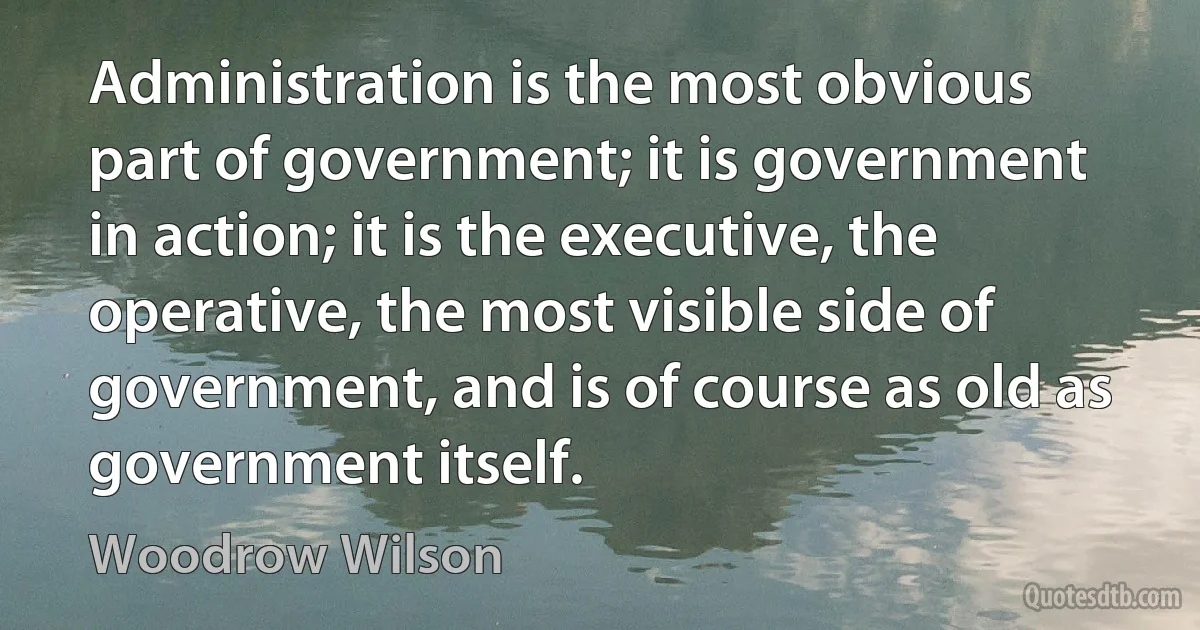 Administration is the most obvious part of government; it is government in action; it is the executive, the operative, the most visible side of government, and is of course as old as government itself. (Woodrow Wilson)