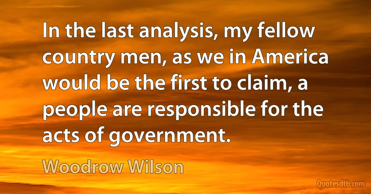 In the last analysis, my fellow country men, as we in America would be the first to claim, a people are responsible for the acts of government. (Woodrow Wilson)