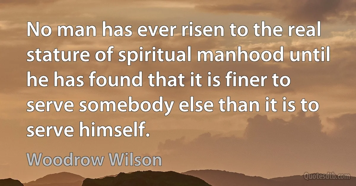 No man has ever risen to the real stature of spiritual manhood until he has found that it is finer to serve somebody else than it is to serve himself. (Woodrow Wilson)