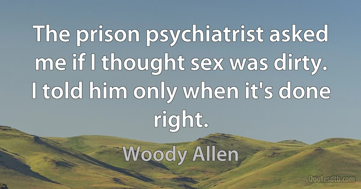 The prison psychiatrist asked me if I thought sex was dirty. I told him only when it's done right. (Woody Allen)