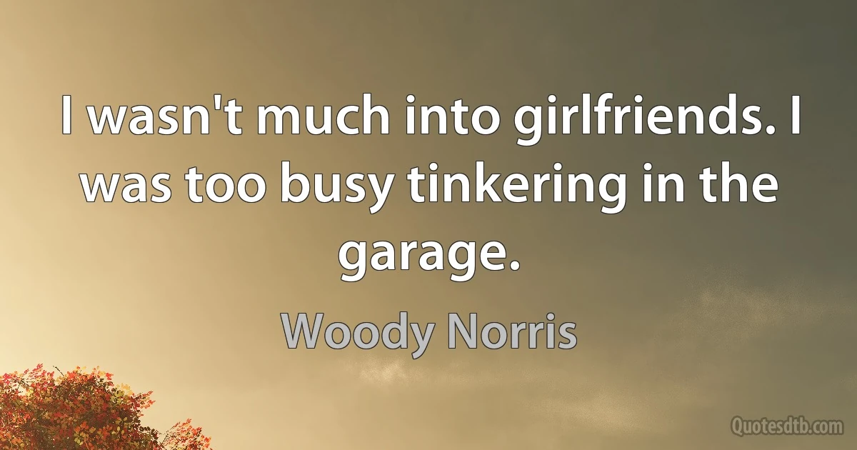 I wasn't much into girlfriends. I was too busy tinkering in the garage. (Woody Norris)