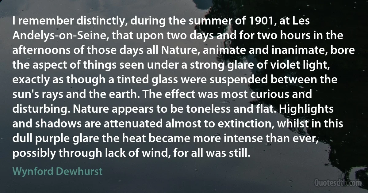 I remember distinctly, during the summer of 1901, at Les Andelys-on-Seine, that upon two days and for two hours in the afternoons of those days all Nature, animate and inanimate, bore the aspect of things seen under a strong glare of violet light, exactly as though a tinted glass were suspended between the sun's rays and the earth. The effect was most curious and disturbing. Nature appears to be toneless and flat. Highlights and shadows are attenuated almost to extinction, whilst in this dull purple glare the heat became more intense than ever, possibly through lack of wind, for all was still. (Wynford Dewhurst)