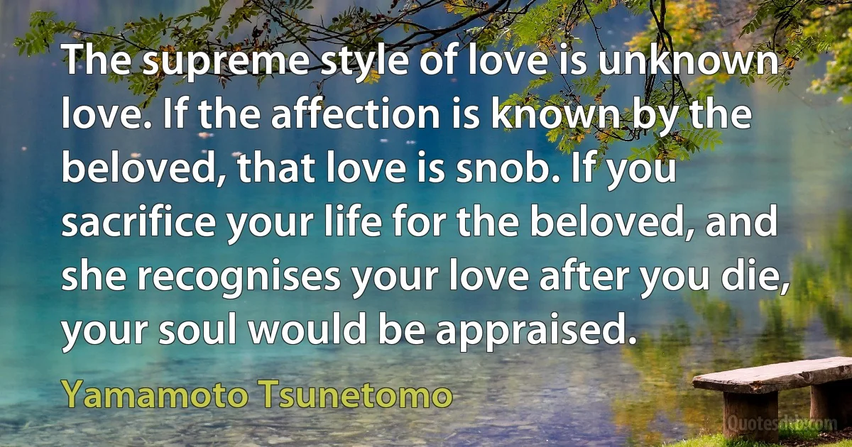 The supreme style of love is unknown love. If the affection is known by the beloved, that love is snob. If you sacrifice your life for the beloved, and she recognises your love after you die, your soul would be appraised. (Yamamoto Tsunetomo)