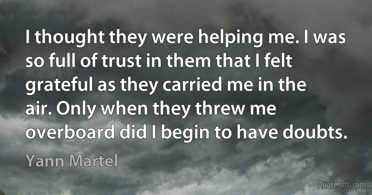 I thought they were helping me. I was so full of trust in them that I felt grateful as they carried me in the air. Only when they threw me overboard did I begin to have doubts. (Yann Martel)