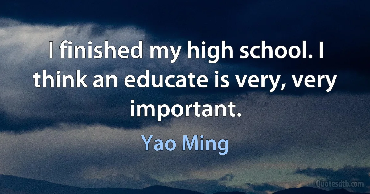 I finished my high school. I think an educate is very, very important. (Yao Ming)