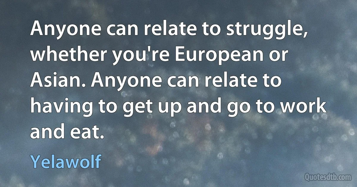 Anyone can relate to struggle, whether you're European or Asian. Anyone can relate to having to get up and go to work and eat. (Yelawolf)