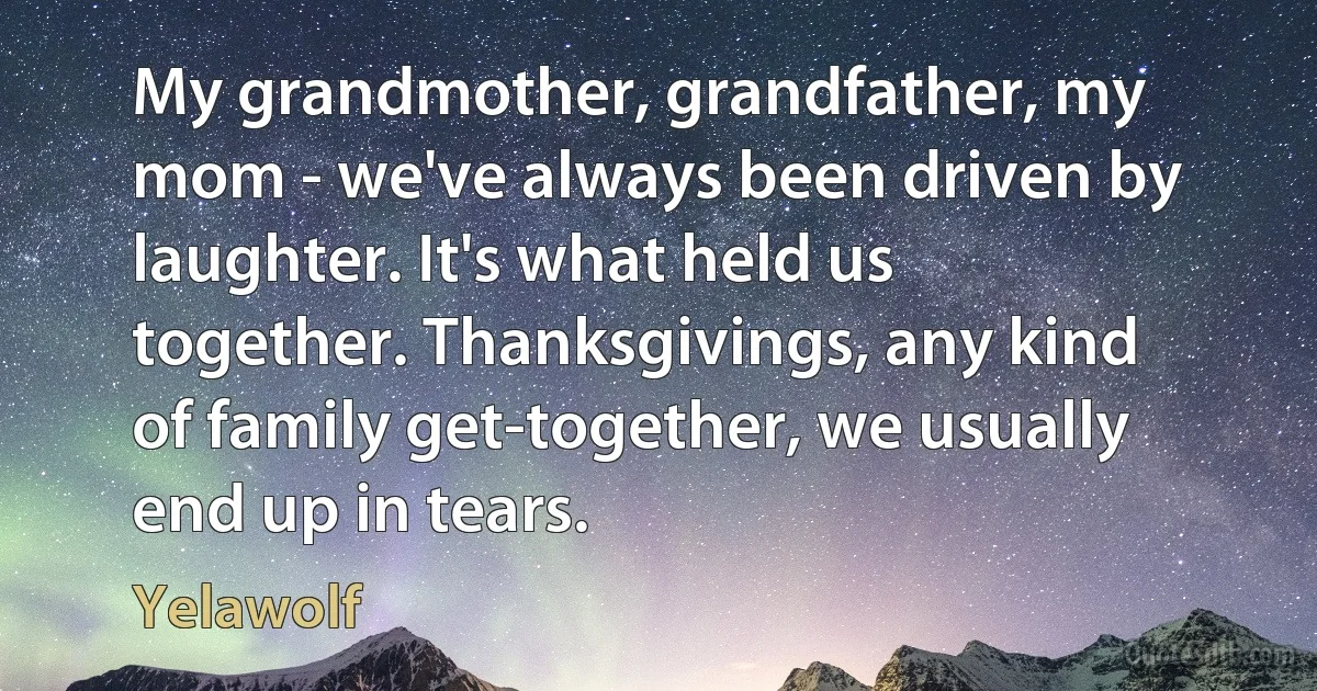 My grandmother, grandfather, my mom - we've always been driven by laughter. It's what held us together. Thanksgivings, any kind of family get-together, we usually end up in tears. (Yelawolf)