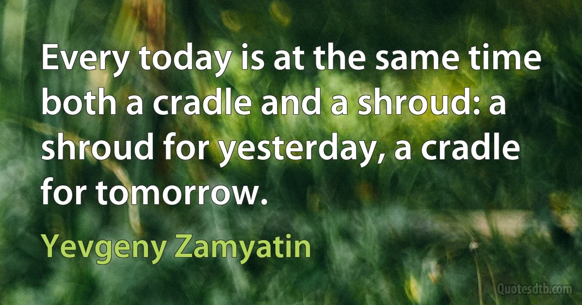 Every today is at the same time both a cradle and a shroud: a shroud for yesterday, a cradle for tomorrow. (Yevgeny Zamyatin)