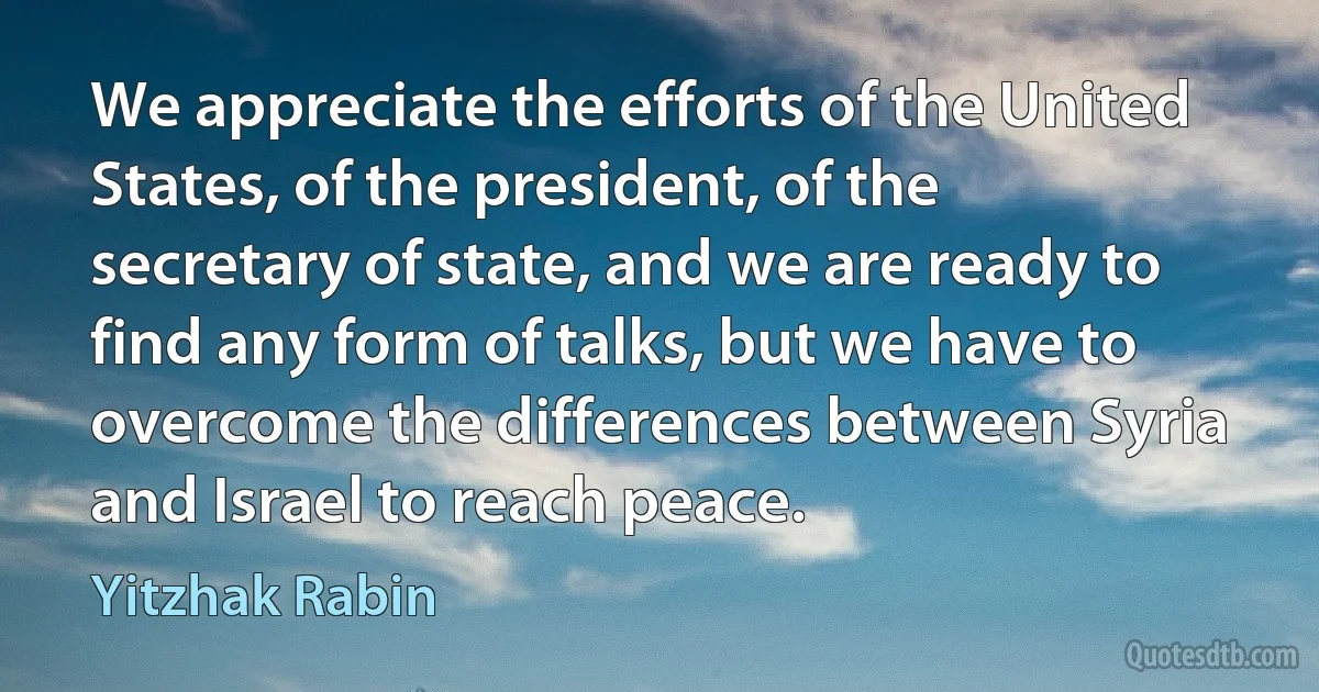 We appreciate the efforts of the United States, of the president, of the secretary of state, and we are ready to find any form of talks, but we have to overcome the differences between Syria and Israel to reach peace. (Yitzhak Rabin)