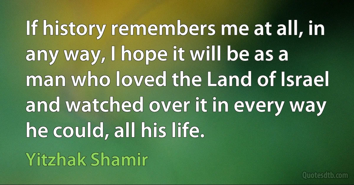 If history remembers me at all, in any way, I hope it will be as a man who loved the Land of Israel and watched over it in every way he could, all his life. (Yitzhak Shamir)