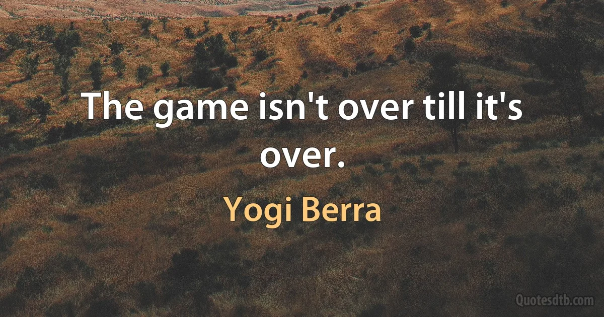 The game isn't over till it's over. (Yogi Berra)