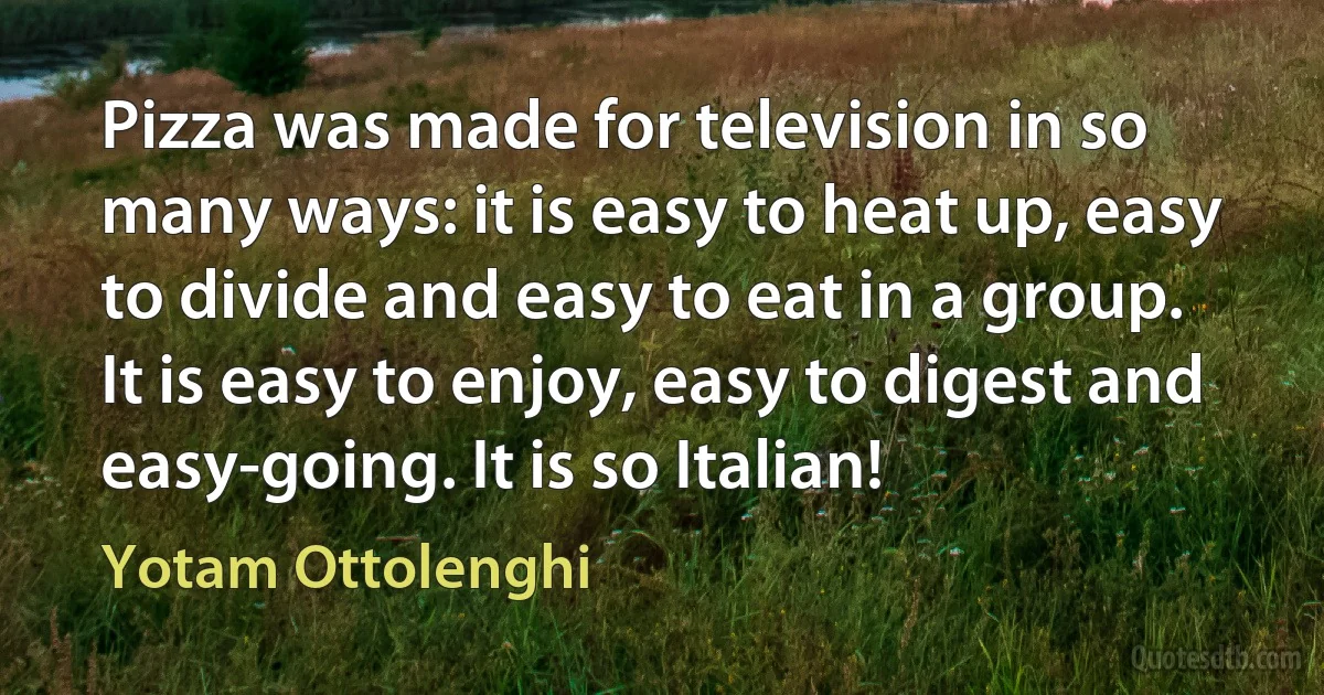 Pizza was made for television in so many ways: it is easy to heat up, easy to divide and easy to eat in a group. It is easy to enjoy, easy to digest and easy-going. It is so Italian! (Yotam Ottolenghi)