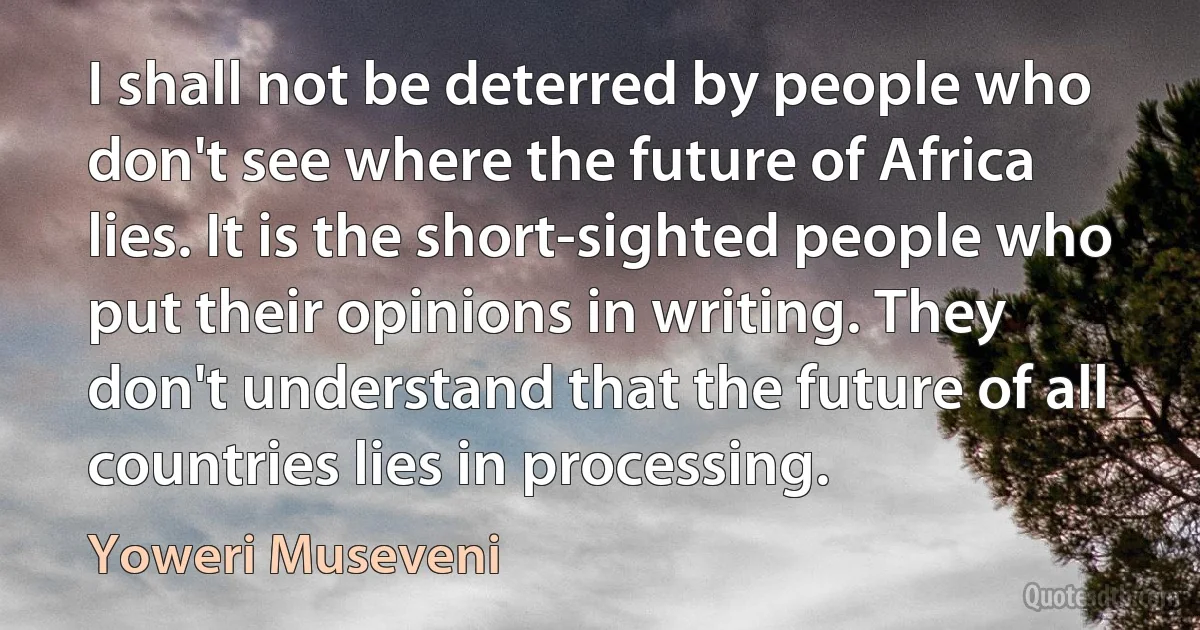 I shall not be deterred by people who don't see where the future of Africa lies. It is the short-sighted people who put their opinions in writing. They don't understand that the future of all countries lies in processing. (Yoweri Museveni)