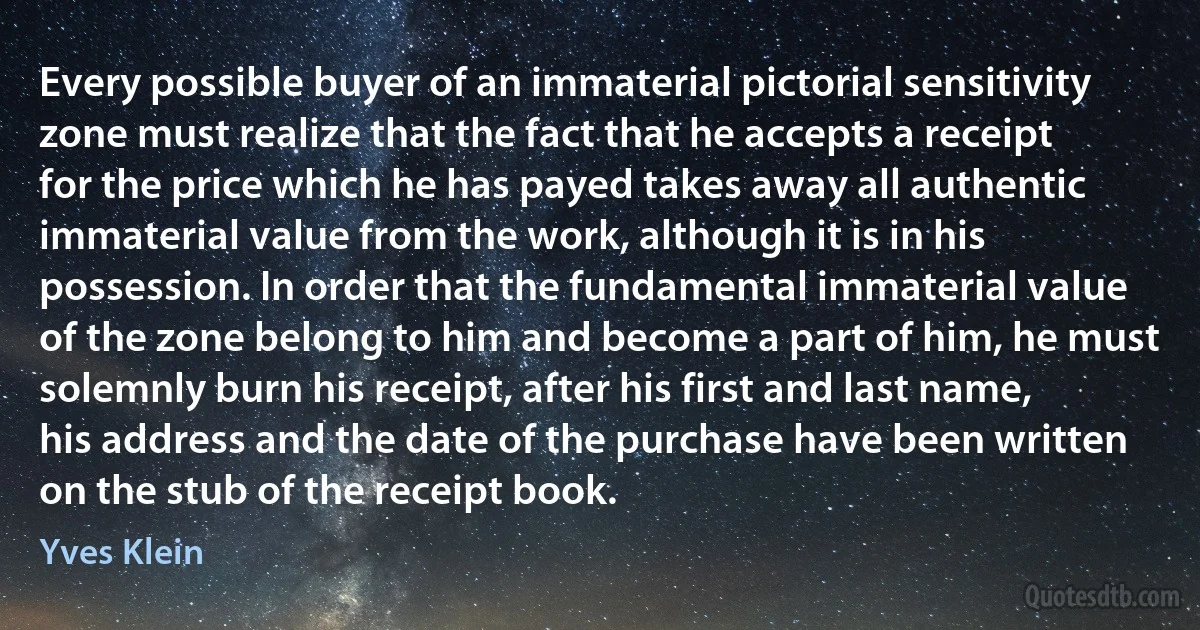 Every possible buyer of an immaterial pictorial sensitivity zone must realize that the fact that he accepts a receipt for the price which he has payed takes away all authentic immaterial value from the work, although it is in his possession. In order that the fundamental immaterial value of the zone belong to him and become a part of him, he must solemnly burn his receipt, after his first and last name, his address and the date of the purchase have been written on the stub of the receipt book. (Yves Klein)