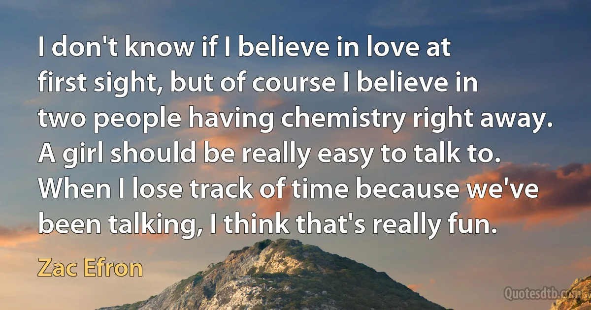 I don't know if I believe in love at first sight, but of course I believe in two people having chemistry right away. A girl should be really easy to talk to. When I lose track of time because we've been talking, I think that's really fun. (Zac Efron)