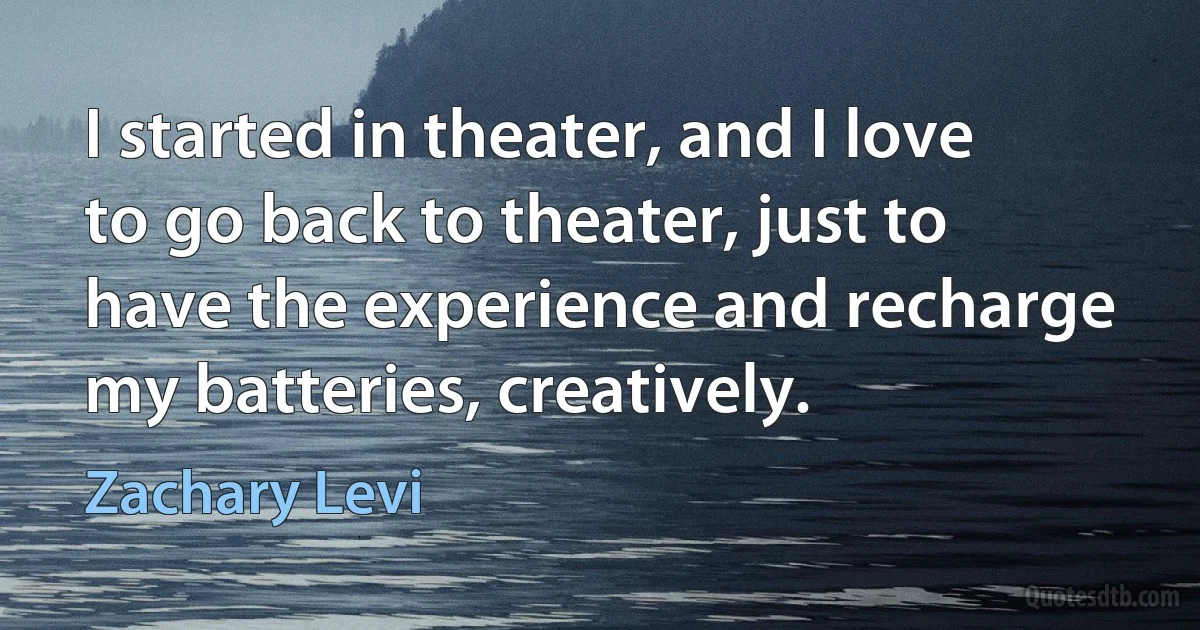 I started in theater, and I love to go back to theater, just to have the experience and recharge my batteries, creatively. (Zachary Levi)