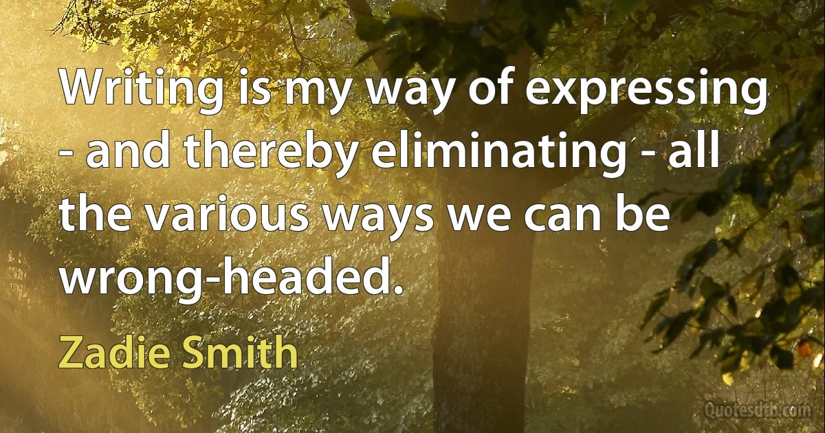 Writing is my way of expressing - and thereby eliminating - all the various ways we can be wrong-headed. (Zadie Smith)