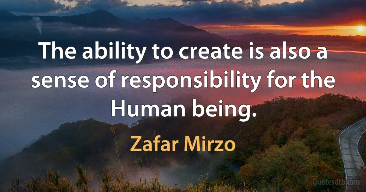 The ability to create is also a sense of responsibility for the Human being. (Zafar Mirzo)