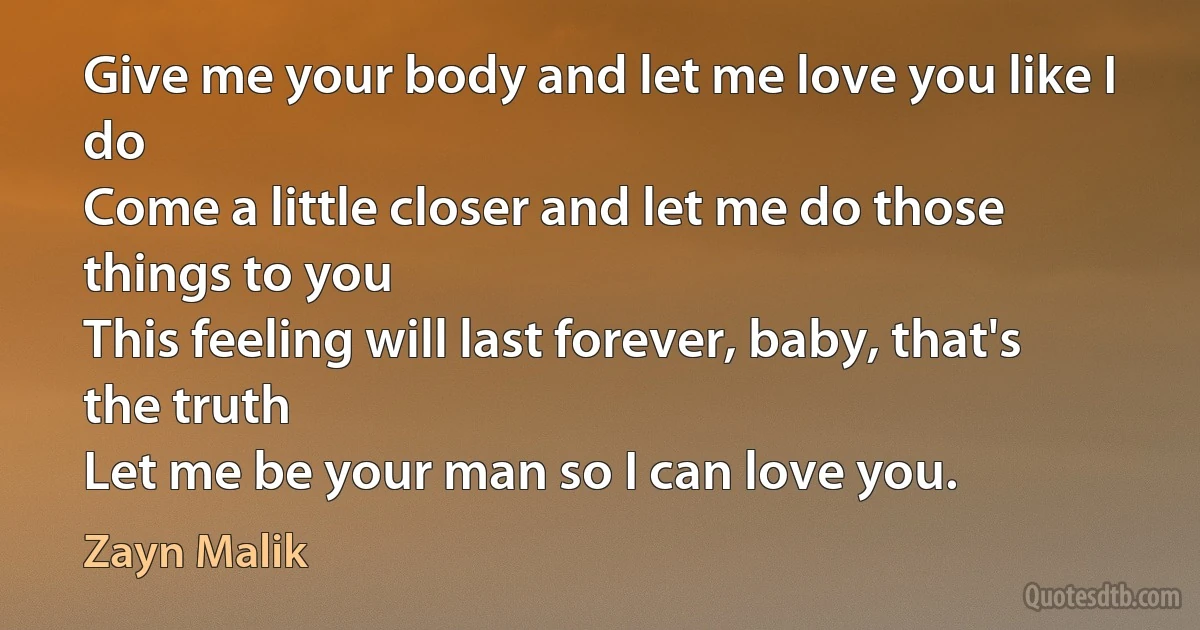 Give me your body and let me love you like I do
Come a little closer and let me do those things to you
This feeling will last forever, baby, that's the truth
Let me be your man so I can love you. (Zayn Malik)